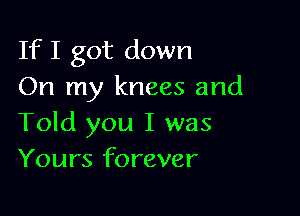 If I got down
On my knees and

Told you I was
Yours forever