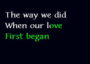The way we did
When our love

First began