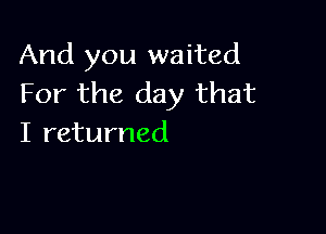 And you waited
For the day that

I returned
