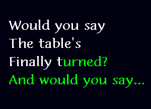 Would you say
The table's

Finally turned?
And would you say...