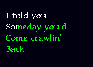 I told you
Someday you'd

Come crawlin'
Back