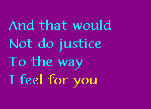 And that would
Not do justice

To the way
I feel for you