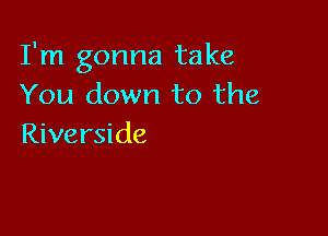 I'm gonna take
You down to the

Riverside