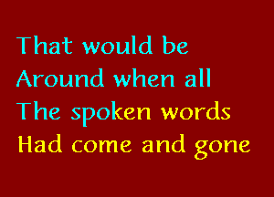 That would be
Around when all

The spoken words
Had come and gone