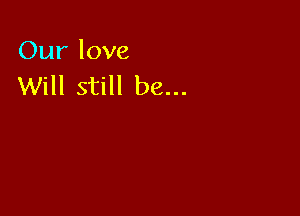 Our love
Will still be...