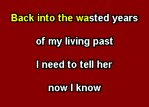 Back into the wasted years

of my living past
I need to tell her

now I know