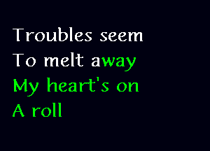 Troubles seem
To melt away

My heart's on
A roll