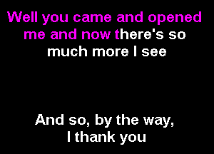 Well you came and opened
me and now there's so
much more I see

And so, by the way,
I thank you