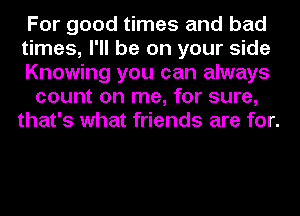 For good times and bad
times, I'll be on your side
Knowing you can always

count on me, for sure,
that's what friends are for.