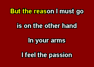 But the reason I must go
is on the other hand

In your arms

I feel the passion