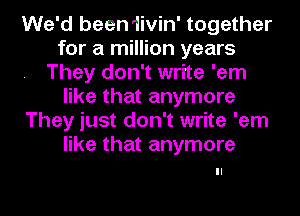 We'd been 1ivin' together
for a million years
They don't write 'em
like that anymore
They just don't write 'em
like that anymore