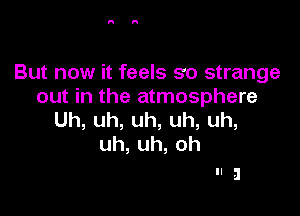 But now it feels so strange
out in the atmosphere

Uh,uh,uh,uh,uh,
uh,uh,oh

Ila