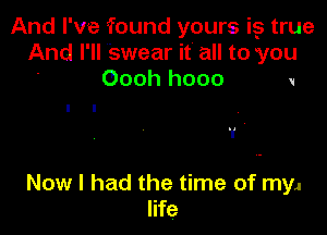 And I've found yours i5 true
And I'll Swear it' all to you
' Oooh hooo V

I I
1' ,

Now I had the time of myJ
life