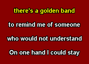 there's a golden band
to remind me of someone
who would not understand

On one hand I could stay