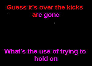 Guess it's over the kicks
are gone

What's the use of trying to
hold on
