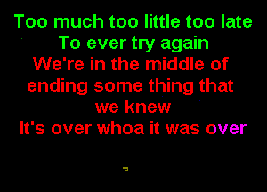 Too much too little too late
' To ever try again
We're in the middle of
ending some thing that
we knew
It's over whoa it was over