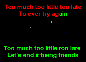 Too much too little too late
' To ever try again

Too much too little too late
Let's end it'-being friends