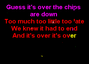 Guess it' s over the chips
are down
Too much too little too 'ate
We knew it had to end
And it's over it's over