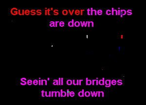 Guess it's over the chips
4 are down

Seein' all our bridges
tumbre down