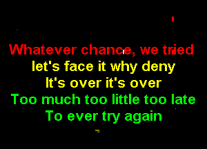 Whatever chance, we tried
let's face it why deny
It's over it's over
Too much too little too late

To ever try again '

a