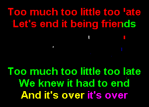 Too much too little too 'ate
Let's end it being friends
I I

Too much too little too late
We knew it had to end
And it's over it's over