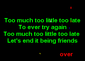 Too much too little too late
To ever try again .
Too much too little too late
Let's end it being friends

a over