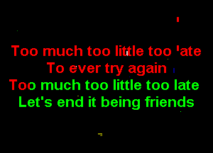Too much too little too 'ate
To ever try again .
Too much too little too late
Let's end it being friends

a