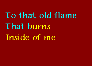 To that old flame
That burns

Inside of me
