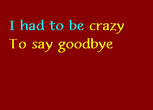 I had to be crazy
To say goodbye