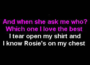 And when she ask me who?
Which one I love the best
I tear open my shirt and

I know Rosie's on my chest