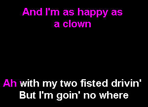 And I'm as happy as
a clown

Ah with my two fisted drivin'
But I'm goin' no where