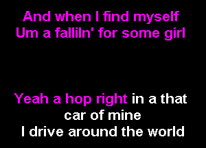 And when I find myself
Um a falliln' for some girl

Yeah a hop right in a that
car of mine
I drive around the world