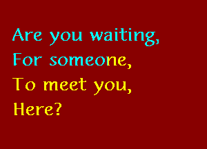 Are you waiting,
For someone,

To meet you,
Here?