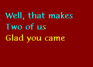 Well, that makes
Two of us

Glad you came