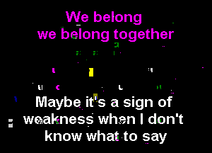 qWe belong .
we belong together
3 ..

F I

ll C L
Maybe itns a sign of
weakness when I don t
know whai'to gay