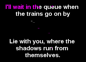 I'll wait in the queue when
the trains go on by

Lie with you, where the
shadows run from
themselves.
