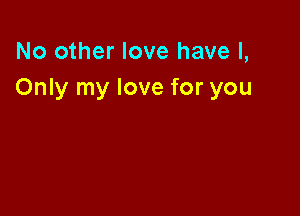 No other love have I,
Only my love for you