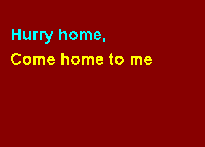 Hurry home,
Come home to me