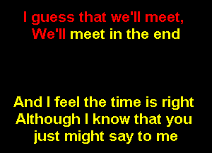 I guess that we'll meet,
We'll meet in the end

And I feel the time is right
Although I know that you
just might say to me