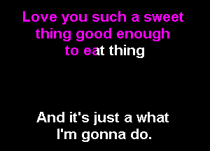 Love you such a sweet
thing good enough
to eat thing

And it's just a what
I'm gonna do.