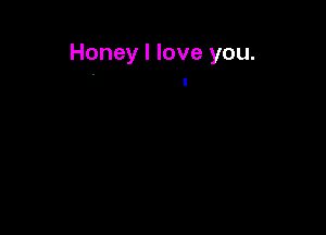 Honey I love you.