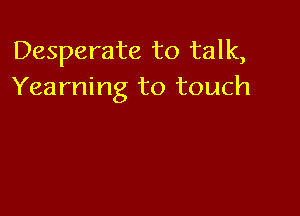 Desperate to talk,
Yearning to touch