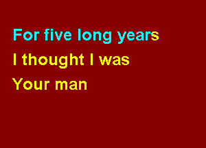 For five long years
I thought I was

Your man