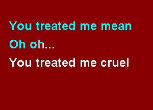 You treated me mean
Oh oh...

You treated me cruel