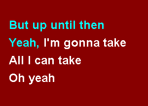 But up until then
Yeah, I'm gonna take

All I can take
Oh yeah