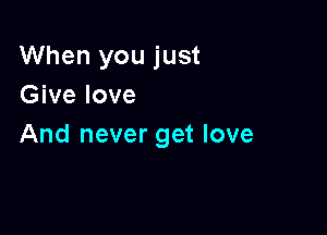 When you just
Give love

And never get love