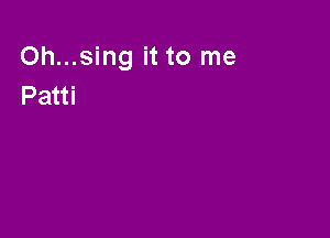Oh...sing it to me
Patti