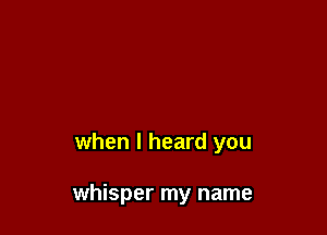 when I heard you

whisper my name