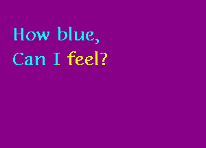 How blue,
Can I feel?
