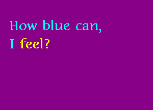 How blue can,
I feel?